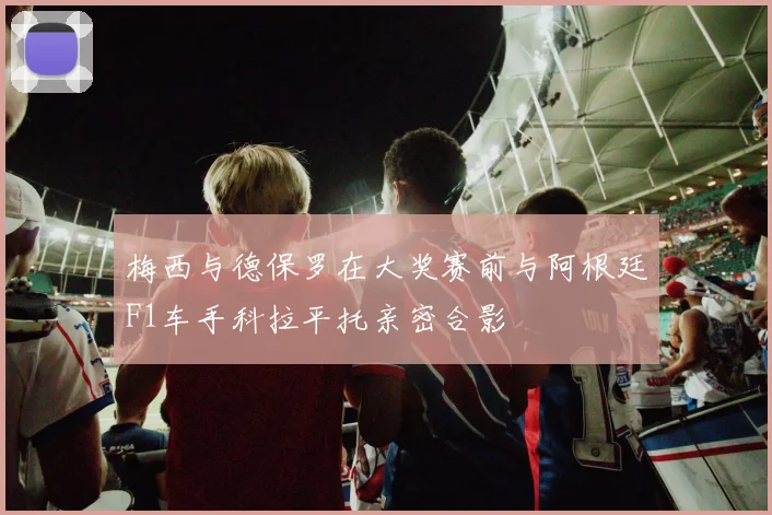 梅西与德保罗在大奖赛前与阿根廷F1车手科拉平托亲密合影