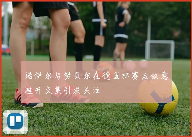 诺伊尔与努贝尔在德国杯赛后故意避开交集引发关注