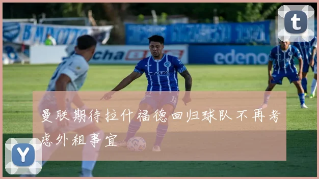 曼联期待拉什福德回归球队不再考虑外租事宜