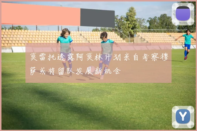 莫雷托透露阿莫林计划亲自考察穆萨或将留队发展新机会