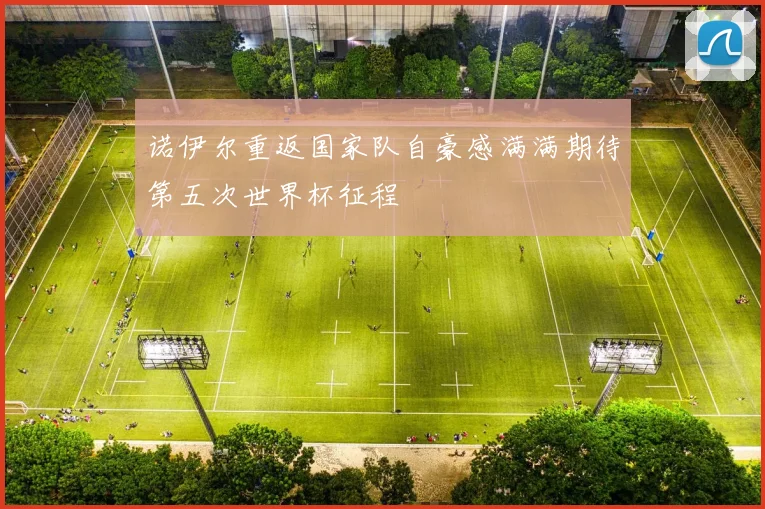 诺伊尔重返国家队自豪感满满期待第五次世界杯征程