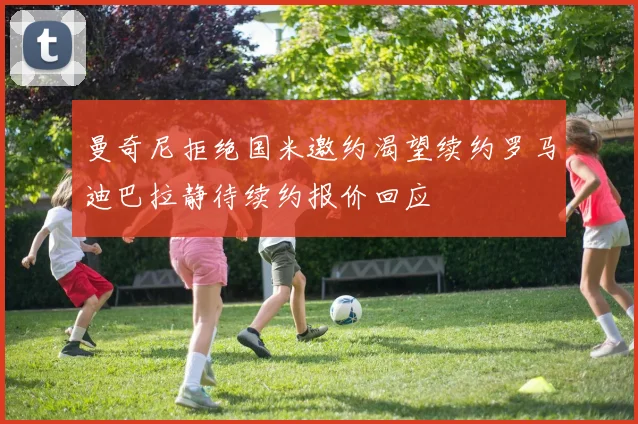 曼奇尼拒绝国米邀约渴望续约罗马迪巴拉静待续约报价回应
