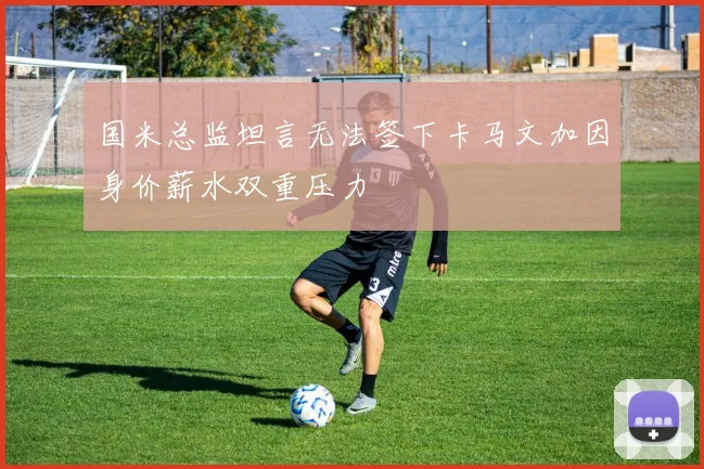 国米总监坦言无法签下卡马文加因身价薪水双重压力