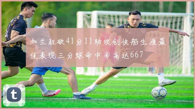 加兰狂砍41分11助攻创快船生涯最佳表现三分球命中率高达667