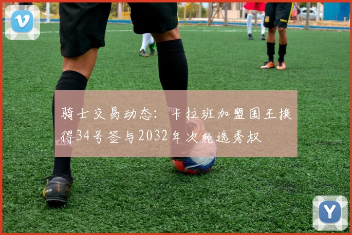 骑士交易动态：卡拉班加盟国王换得34号签与2032年次轮选秀权