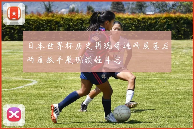 日本世界杯历史再现奇迹两度落后两度扳平展现顽强斗志