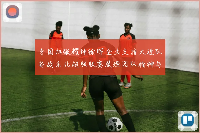 李国旭张耀坤徐晖全力支持大连队备战东北超级联赛展现团队精神与合作力量
