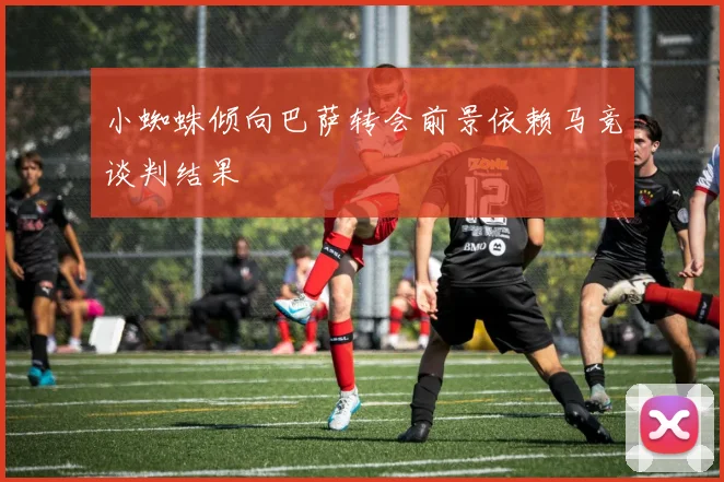 小蜘蛛倾向巴萨转会前景依赖马竞谈判结果