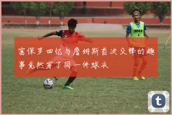富保罗回忆与詹姆斯首次交锋的趣事竟然穿了同一件球衣