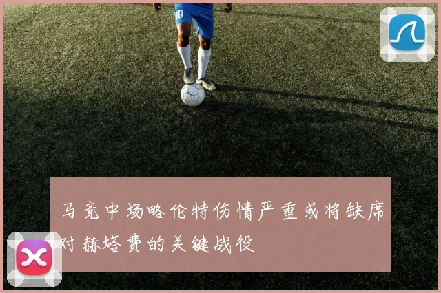 马竞中场略伦特伤情严重或将缺席对赫塔费的关键战役
