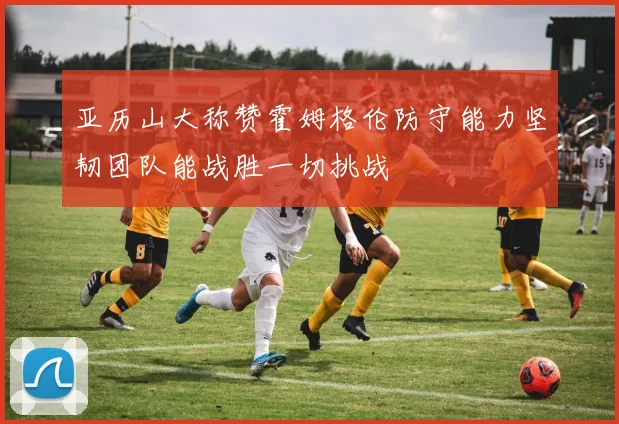 亚历山大称赞霍姆格伦防守能力坚韧团队能战胜一切挑战