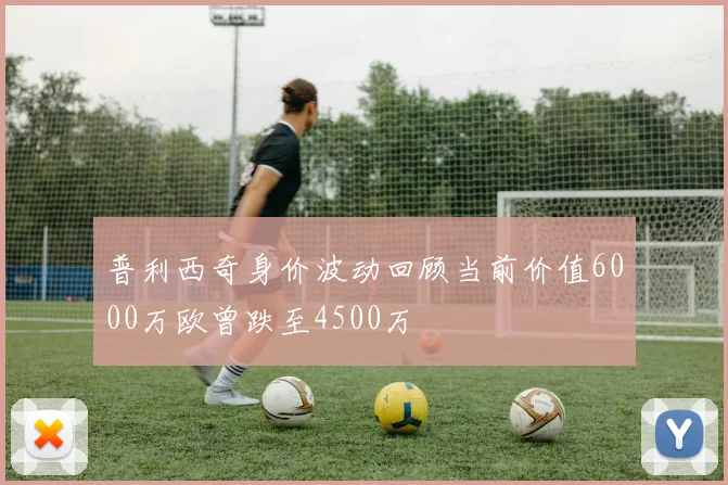 普利西奇身价波动回顾当前价值6000万欧曾跌至4500万