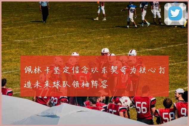 佩林卡坚定信念以东契奇为核心打造未来球队领袖阵容