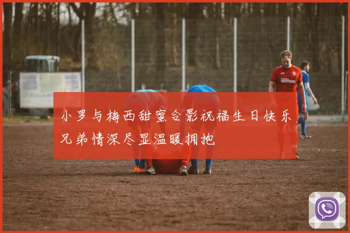 小罗与梅西甜蜜合影祝福生日快乐兄弟情深尽显温暖拥抱