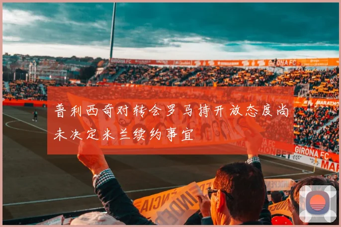 普利西奇对转会罗马持开放态度尚未决定米兰续约事宜
