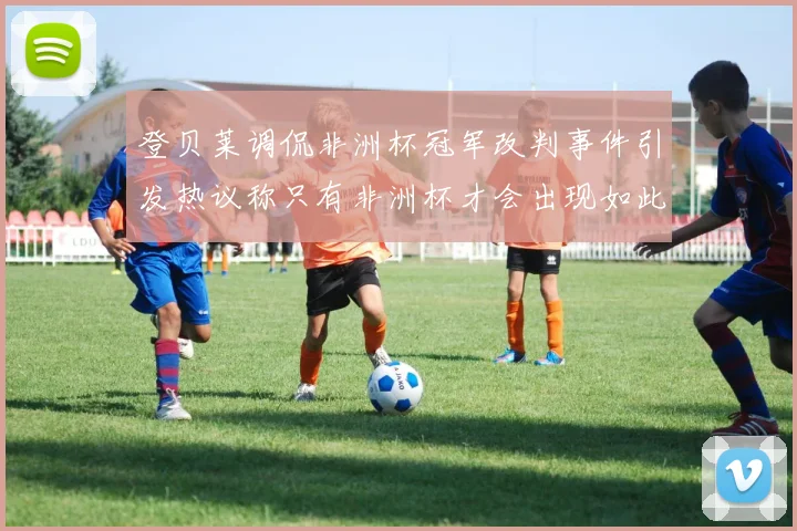 登贝莱调侃非洲杯冠军改判事件引发热议称只有非洲杯才会出现如此疯狂情况