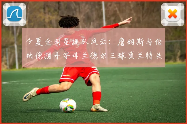 今夏全明星换队风云：詹姆斯与伦纳德携手字母兰德尔三球莫兰特共创辉煌