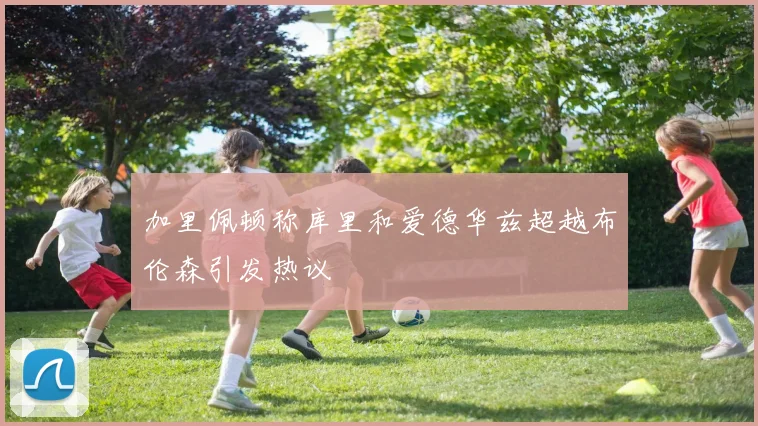 加里佩顿称库里和爱德华兹超越布伦森引发热议