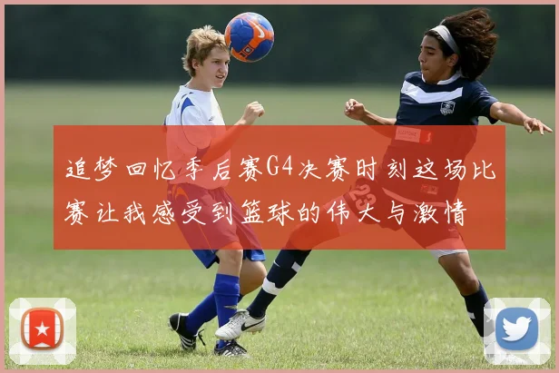 追梦回忆季后赛G4决赛时刻这场比赛让我感受到篮球的伟大与激情